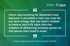  xTech was exciting for Resonant Link because it provided a new use case for our technology that we hadn’t looked at before, but it fit right into the mission of delivering wireless power to the places that need it most.
